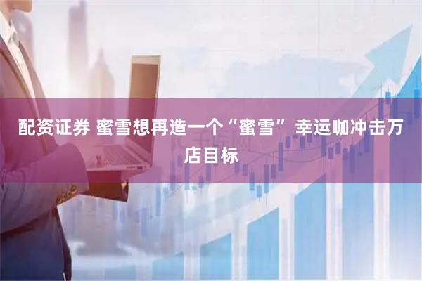 配资证券 蜜雪想再造一个“蜜雪” 幸运咖冲击万店目标