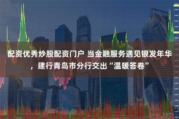 配资优秀炒股配资门户 当金融服务遇见银发年华，建行青岛市分行交出“温暖答卷”