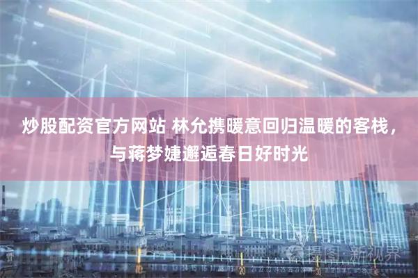炒股配资官方网站 林允携暖意回归温暖的客栈，与蒋梦婕邂逅春日好时光