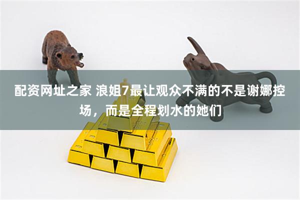 配资网址之家 浪姐7最让观众不满的不是谢娜控场，而是全程划水的她们
